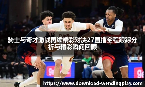 骑士与奇才激战再续精彩对决27直播全程跟踪分析与精彩瞬间回顾